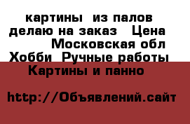 картины  из палов  делаю на заказ › Цена ­ 3 000 - Московская обл. Хобби. Ручные работы » Картины и панно   